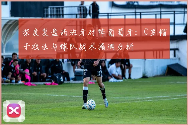 深度复盘西班牙对阵葡萄牙：C罗帽子戏法与球队战术漏洞分析