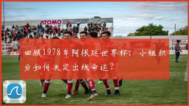 回顾1978年阿根廷世界杯：小组积分如何决定出线命运？
