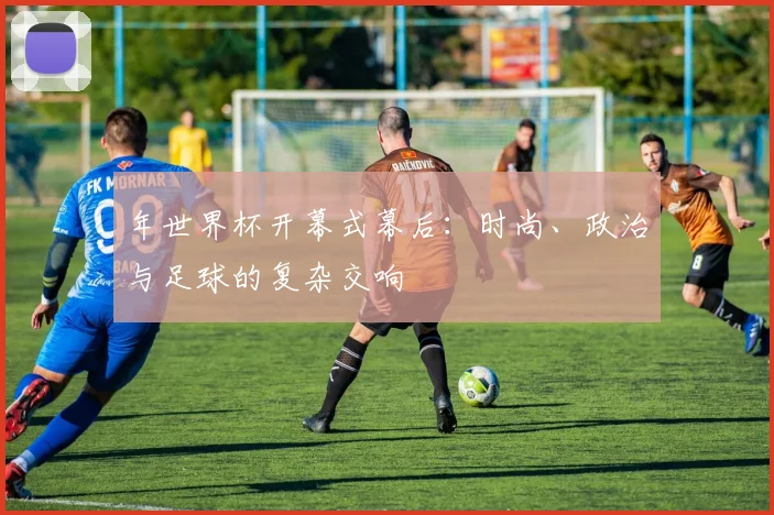 年世界杯开幕式幕后:时尚、政治与足球的复杂交响