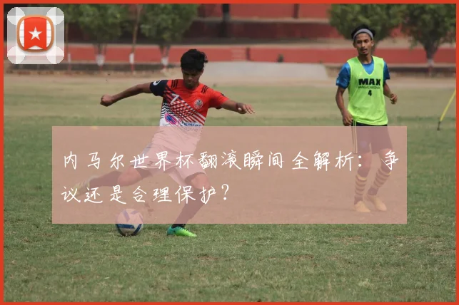 内马尔世界杯翻滚瞬间全解析：争议还是合理保护？
