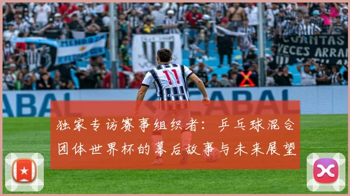 独家专访赛事组织者:乒乓球混合团体世界杯的幕后故事与未来展望