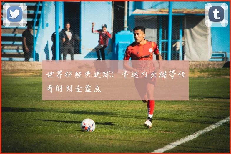 世界杯经典进球：齐达内头槌等传奇时刻全盘点