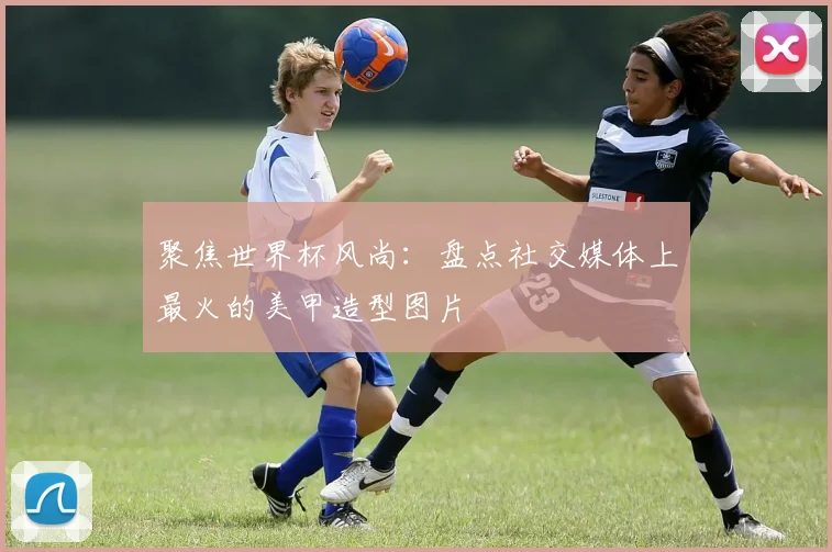 聚焦世界杯风尚：盘点社交媒体上最火的美甲造型图片