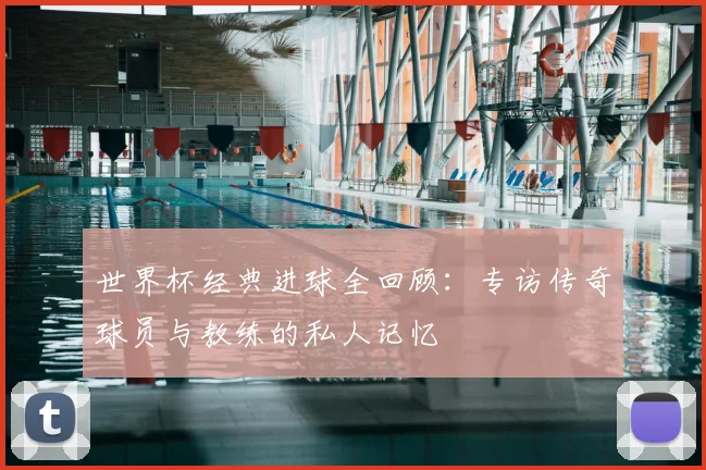 世界杯经典进球全回顾：专访传奇球员与教练的私人记忆