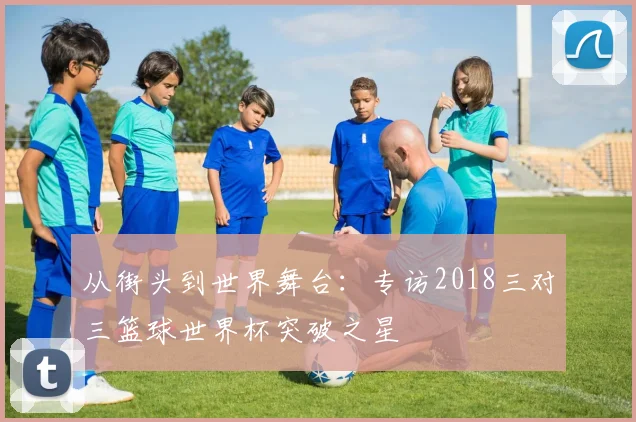 从街头到世界舞台：专访2018三对三篮球世界杯突破之星