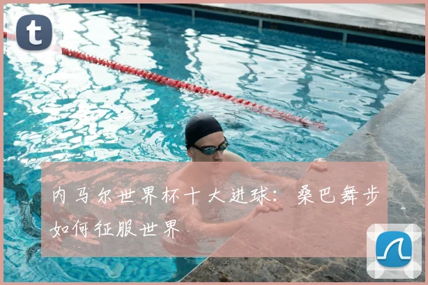 内马尔世界杯十大进球：桑巴舞步如何征服世界