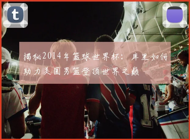 揭秘2014年篮球世界杯：库里如何助力美国男篮登顶世界之巅