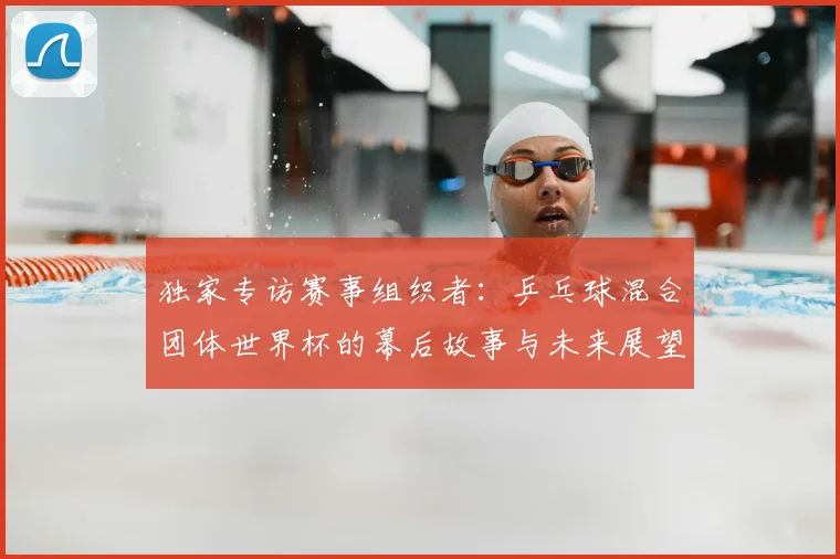 独家专访赛事组织者:乒乓球混合团体世界杯的幕后故事与未来展望