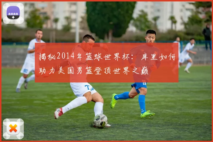 揭秘2014年篮球世界杯：库里如何助力美国男篮登顶世界之巅