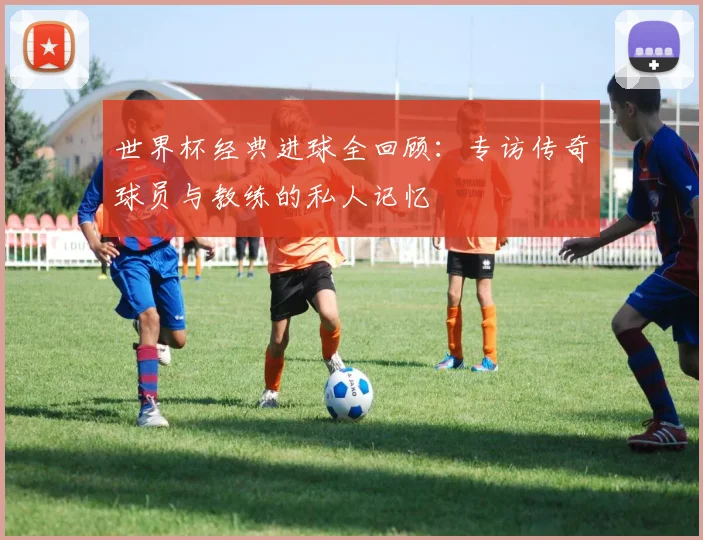 世界杯经典进球全回顾：专访传奇球员与教练的私人记忆