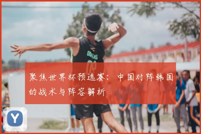 聚焦世界杯预选赛：中国对阵韩国的战术与阵容解析