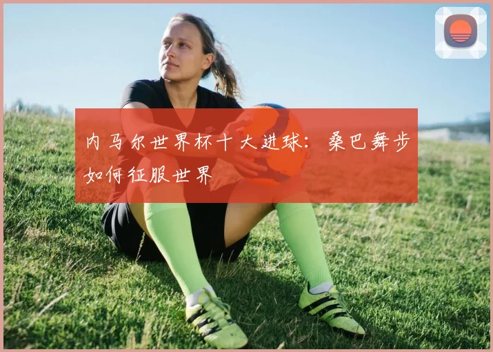内马尔世界杯十大进球：桑巴舞步如何征服世界