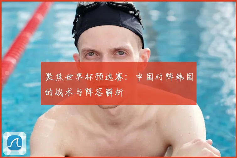 聚焦世界杯预选赛：中国对阵韩国的战术与阵容解析