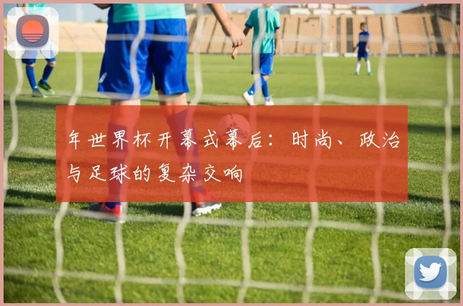 年世界杯开幕式幕后：时尚、政治与足球的复杂交响